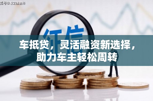老河口车抵贷，灵活融资新选择，助力车主轻松周转