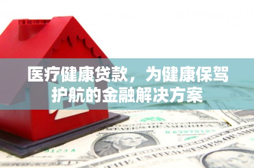 老河口医疗健康贷款，为健康保驾护航的金融解决方案